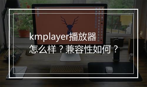 kmplayer播放器怎么样？兼容性如何？
