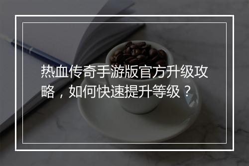 热血传奇手游版官方升级攻略，如何快速提升等级？