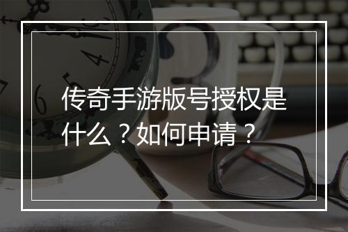 传奇手游版号授权是什么？如何申请？