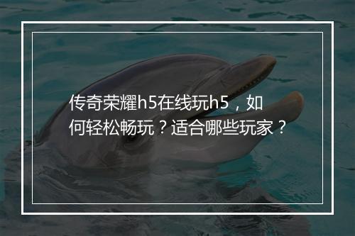 传奇荣耀h5在线玩h5，如何轻松畅玩？适合哪些玩家？