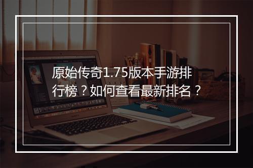 原始传奇1.75版本手游排行榜？如何查看最新排名？