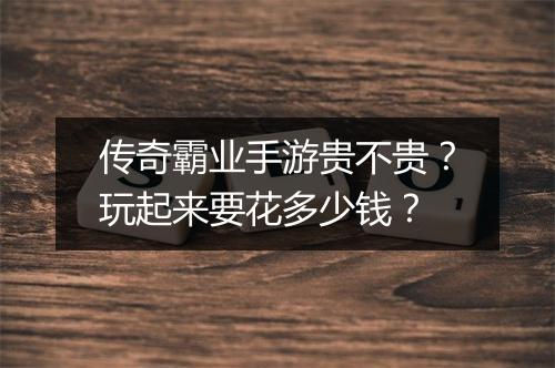 传奇霸业手游贵不贵？玩起来要花多少钱？