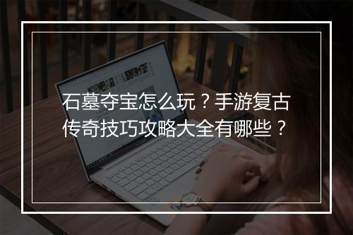 石墓夺宝怎么玩？手游复古传奇技巧攻略大全有哪些？