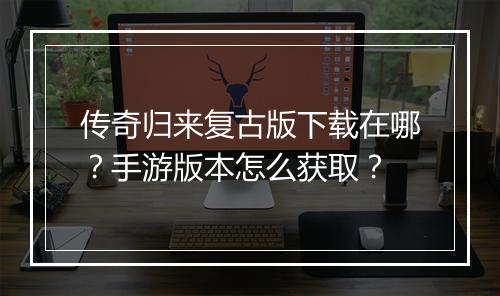传奇归来复古版下载在哪？手游版本怎么获取？