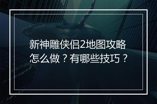 新神雕侠侣2地图攻略怎么做？有哪些技巧？