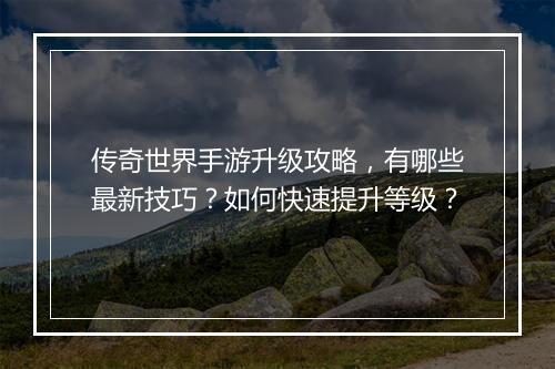 传奇世界手游升级攻略，有哪些最新技巧？如何快速提升等级？