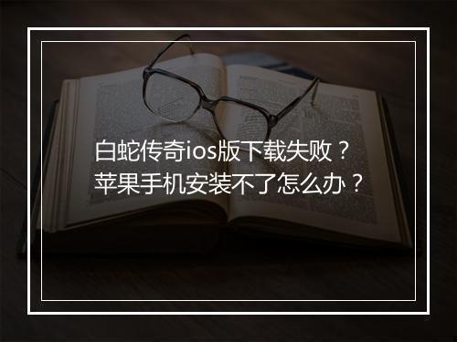 白蛇传奇ios版下载失败？苹果手机安装不了怎么办？