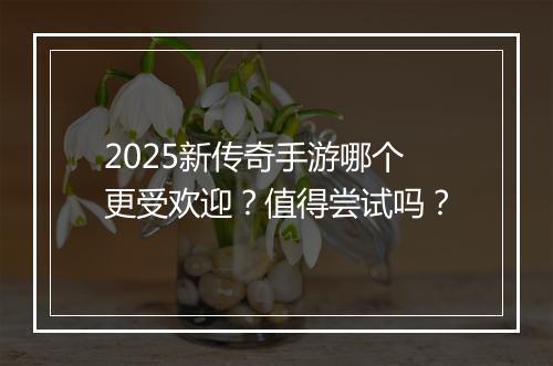 2025新传奇手游哪个更受欢迎？值得尝试吗？