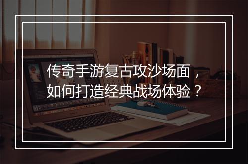 传奇手游复古攻沙场面，如何打造经典战场体验？