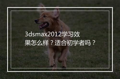 3dsmax2012学习效果怎么样？适合初学者吗？