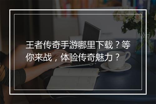 王者传奇手游哪里下载？等你来战，体验传奇魅力？