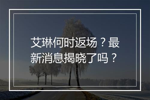 艾琳何时返场？最新消息揭晓了吗？