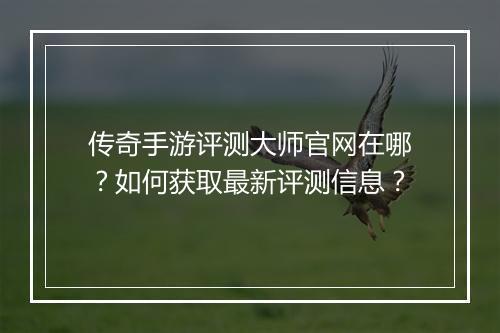 传奇手游评测大师官网在哪？如何获取最新评测信息？