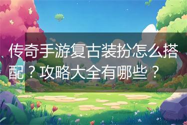 传奇手游复古装扮怎么搭配？攻略大全有哪些？