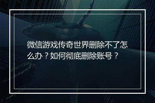 微信游戏传奇世界删除不了怎么办？如何彻底删除账号？