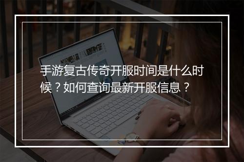 手游复古传奇开服时间是什么时候？如何查询最新开服信息？