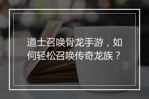 道士召唤骨龙手游，如何轻松召唤传奇龙族？