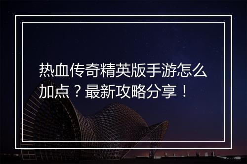 热血传奇精英版手游怎么加点？最新攻略分享！