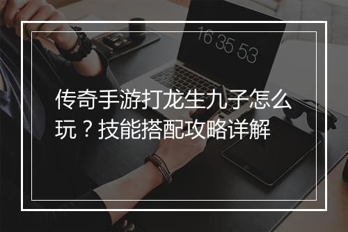 传奇手游打龙生九子怎么玩？技能搭配攻略详解