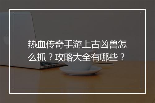 热血传奇手游上古凶兽怎么抓？攻略大全有哪些？