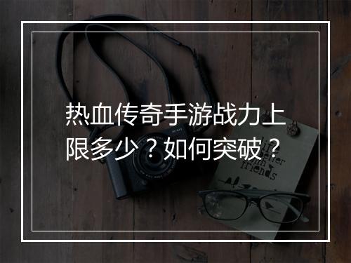 热血传奇手游战力上限多少？如何突破？