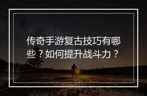 传奇手游复古技巧有哪些？如何提升战斗力？