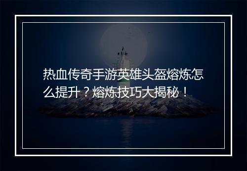 热血传奇手游英雄头盔熔炼怎么提升？熔炼技巧大揭秘！