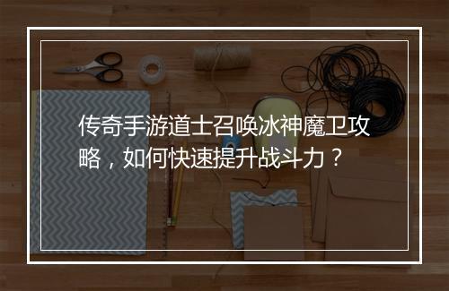 传奇手游道士召唤冰神魔卫攻略，如何快速提升战斗力？
