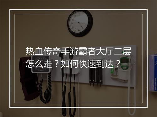 热血传奇手游霸者大厅二层怎么走？如何快速到达？