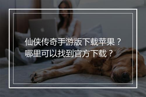 仙侠传奇手游版下载苹果？哪里可以找到官方下载？