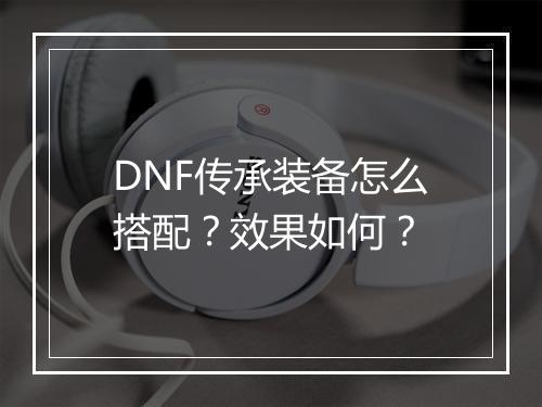 DNF传承装备怎么搭配？效果如何？