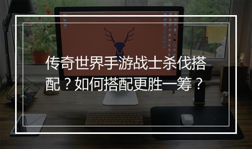 传奇世界手游战士杀伐搭配？如何搭配更胜一筹？