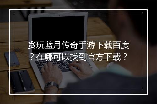 贪玩蓝月传奇手游下载百度？在哪可以找到官方下载？