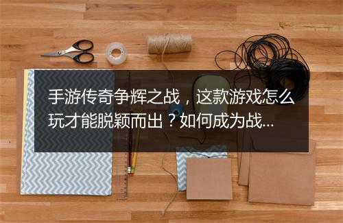 手游传奇争辉之战，这款游戏怎么玩才能脱颖而出？如何成为战场霸主？