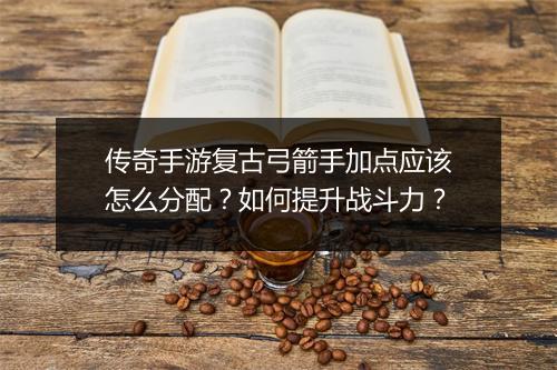 传奇手游复古弓箭手加点应该怎么分配？如何提升战斗力？