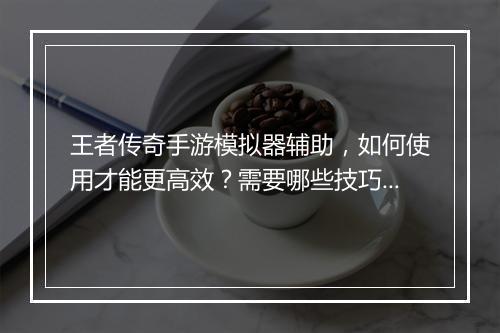 王者传奇手游模拟器辅助，如何使用才能更高效？需要哪些技巧？