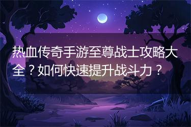 热血传奇手游至尊战士攻略大全？如何快速提升战斗力？