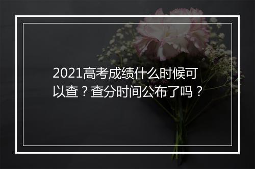 2021高考成绩什么时候可以查？查分时间公布了吗？