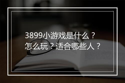 3899小游戏是什么？怎么玩？适合哪些人？