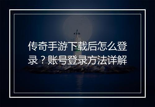 传奇手游下载后怎么登录？账号登录方法详解