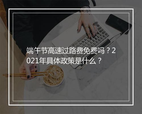 端午节高速过路费免费吗？2021年具体政策是什么？
