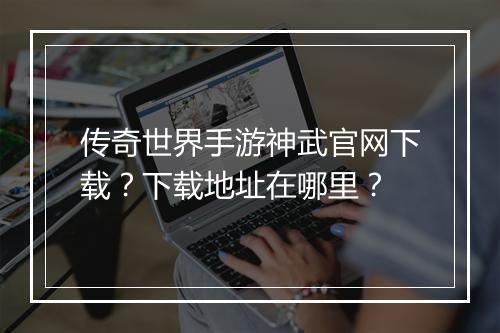 传奇世界手游神武官网下载？下载地址在哪里？