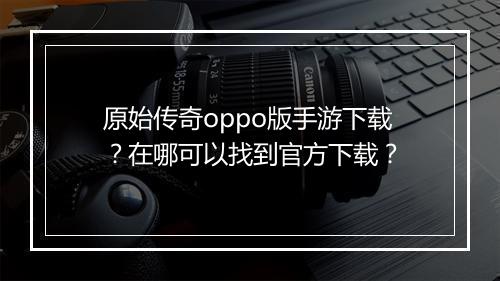 原始传奇oppo版手游下载？在哪可以找到官方下载？