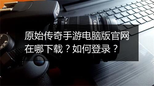 原始传奇手游电脑版官网在哪下载？如何登录？