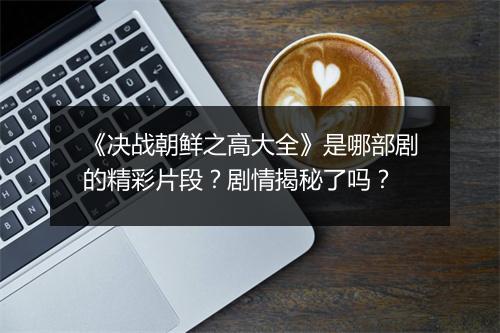 《决战朝鲜之高大全》是哪部剧的精彩片段？剧情揭秘了吗？