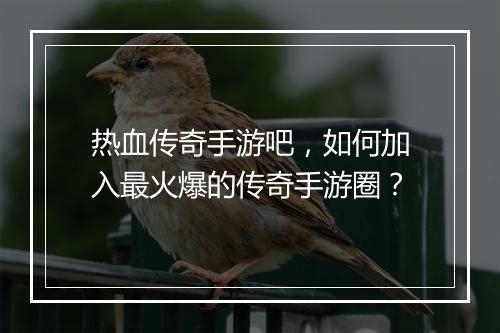 热血传奇手游吧，如何加入最火爆的传奇手游圈？