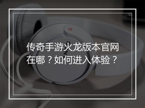 传奇手游火龙版本官网在哪？如何进入体验？