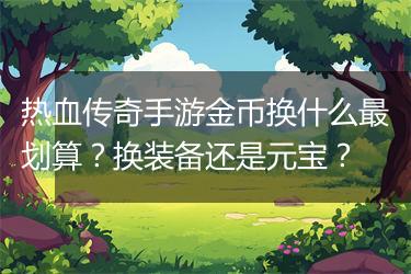 热血传奇手游金币换什么最划算？换装备还是元宝？
