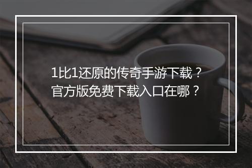 1比1还原的传奇手游下载？官方版免费下载入口在哪？