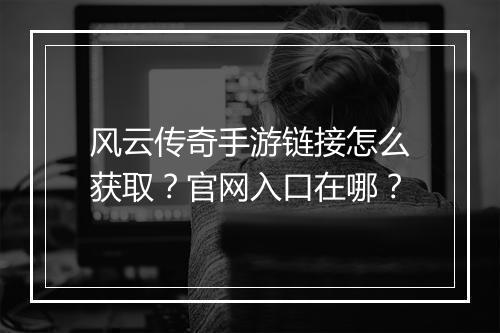 风云传奇手游链接怎么获取？官网入口在哪？